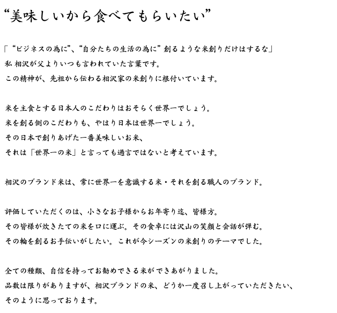 “美味しいから食べてもらいたい”「“ビジネスの為に”、“自分たちの生活の為に”創るような米創りだけはするな」私 相沢が父よりいつも言われていた言葉です。この精神が、先祖から伝わる相沢家の米創りに根付いています。米を主食とする日本人のこだわりはおそらく世界一でしょう。米を創る側のこだわりも、やはり日本は世界一でしょう。その日本で創りあげた一番美味しいお米、それは「世界一の米」と言っても過言ではないと考えています。相沢のブランド米は、常に世界一を意識する米・それを創る職人のブランド。評価していただくのは、小さなお子様からお年寄り迄、皆様方。その皆様が炊きたての米を口に運ぶ。その食卓には沢山の笑顔と会話が弾む。その輪を創るお手伝いがしたい。これが今シーズンの米創りのテーマでした。全ての種類、自信を持ってお勧めできる米ができあがりました。品数は限りがありますが、相沢ブランドの米、どうか一度召し上がっていただきたい、そのように思っております。