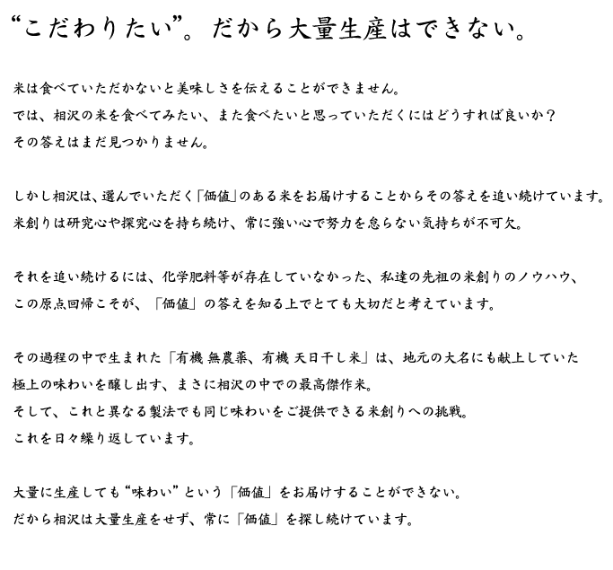 “こだわりたい”。だから大量生産はできない。米は食べていただかないと美味しさを伝えることができません。では、相沢の米を食べてみたい、また食べたいと思っていただくにはどうすれば良いか？その答えはまだ見つかりません。しかし相沢は、選んでいただく「価値」のある米をお届けすることからその答えを追い続けています。米創りは研究心や探究心を持ち続け、常に強い心で努力を怠らない気持ちが不可欠。それを追い続けるには、化学肥料等が存在していなかった、私達の先祖の米創りのノウハウ、この原点回帰こそが、「価値」の答えを知る上でとても大切だと考えています。その過程の中で生まれた「有機 無農薬、有機 天日干し米」は、地元の大名にも献上していた極上の味わいを醸し出す、まさに相沢の中での最高傑作米。そして、これと異なる製法でも同じ味わいをご提供できる米創りへの挑戦。これを日々繰り返しています。大量に生産しても“味わい”という「価値」をお届けすることができない。だから相沢は大量生産をせず、常に「価値」を探し続けています。