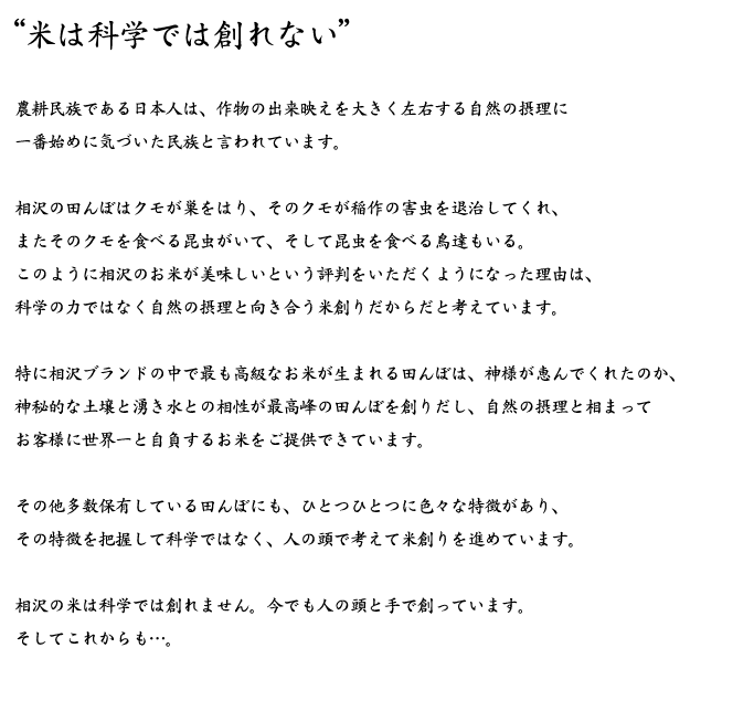 “米は科学では創れない”農耕民族である日本人は、作物の出来映えを大きく左右する自然の摂理に一番始めに気づいた民族と言われています。相沢の田んぼはクモが巣をはり、そのクモが稲作の害虫を退治してくれ、またそのクモを食べる昆虫がいて、そして昆虫を食べる鳥達もいる。このように相沢のお米が美味しいという評判をいただくようになった理由は、科学の力ではなく自然の摂理と向き合う米創りだからだと考えています。特に相沢ブランドの中で最も高級なお米が生まれる田んぼは、神様が恵んでくれたのか、神秘的な土壌と湧き水との相性が最高峰の田んぼを創りだし、自然の摂理と相まってお客様に世界一と自負するお米をご提供できています。その他多数保有している田んぼにも、ひとつひとつに色々な特徴があり、その特徴を把握して科学ではなく、人の頭で考えて米創りを進めています。相沢の米は科学では創れません。今でも人の頭と手で創っています。そしてこれからも…。”